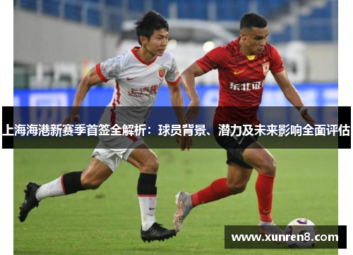 上海海港新赛季首签全解析：球员背景、潜力及未来影响全面评估