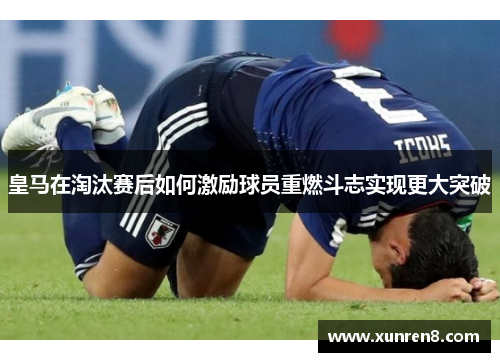 皇马在淘汰赛后如何激励球员重燃斗志实现更大突破