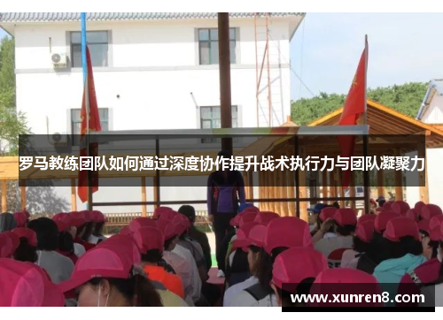 罗马教练团队如何通过深度协作提升战术执行力与团队凝聚力